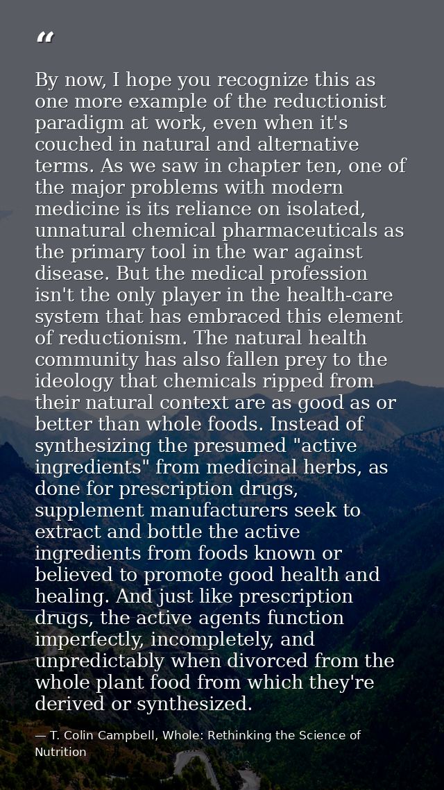 By now, I hope you recognize this as one more example of the reductionist paradigm at work, even when it's couched in na — T. Colin Campbell, Whole: Rethinking the Science of Nutrition