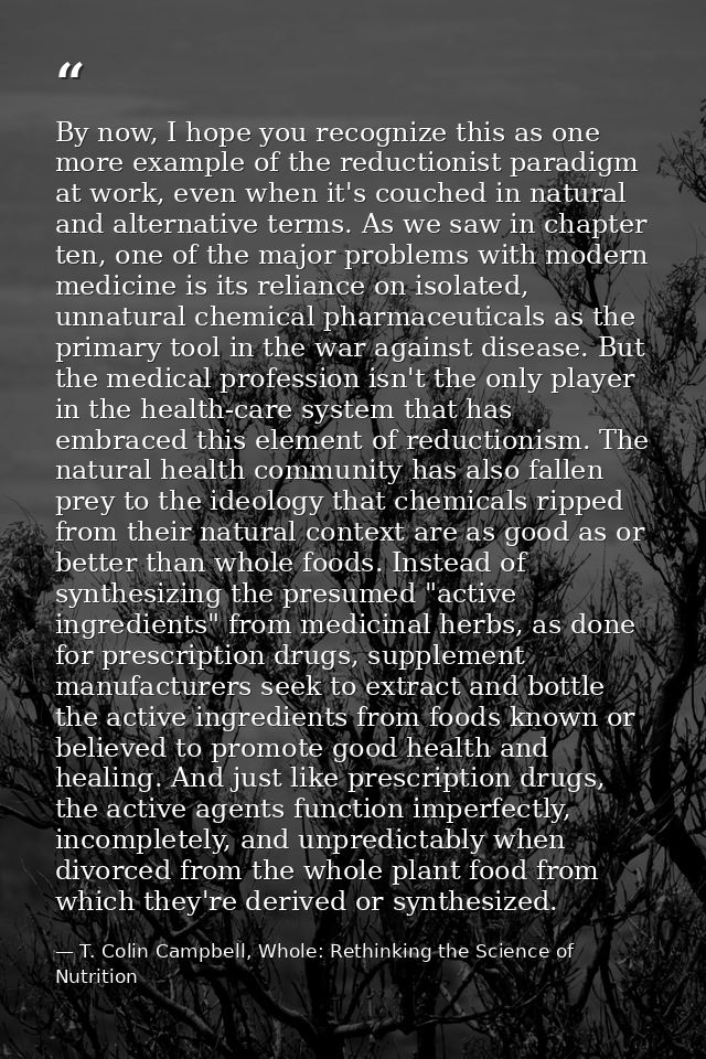 By now, I hope you recognize this as one more example of the reductionist paradigm at work, even when it's couched in na — T. Colin Campbell, Whole: Rethinking the Science of Nutrition