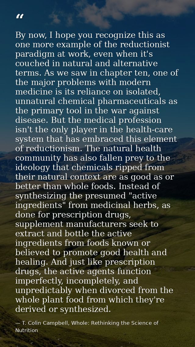 By now, I hope you recognize this as one more example of the reductionist paradigm at work, even when it's couched in na — T. Colin Campbell, Whole: Rethinking the Science of Nutrition