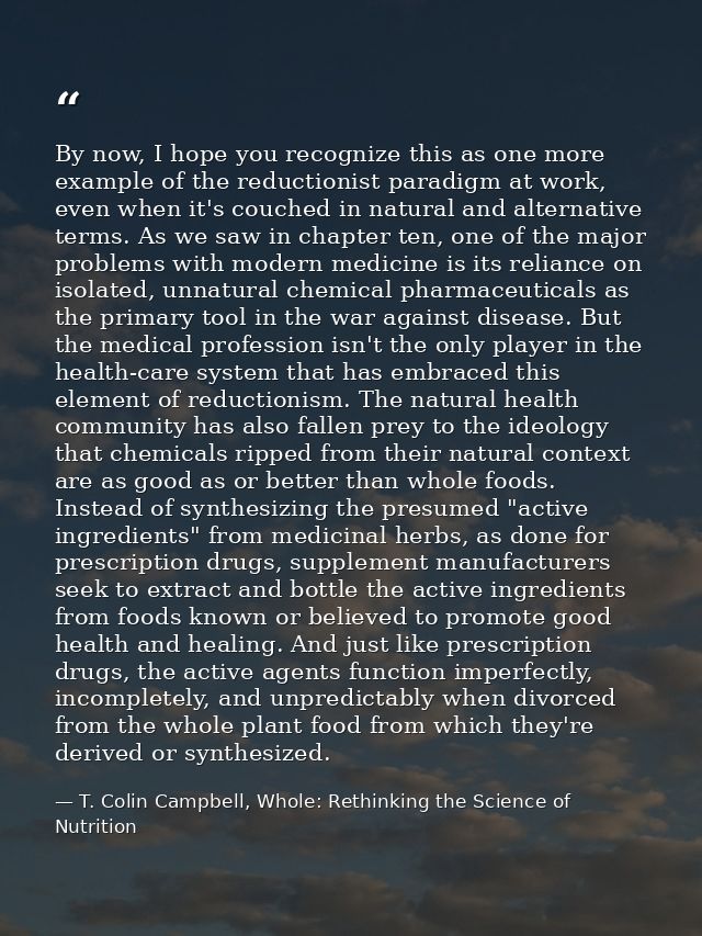 By now, I hope you recognize this as one more example of the reductionist paradigm at work, even when it's couched in na — T. Colin Campbell, Whole: Rethinking the Science of Nutrition