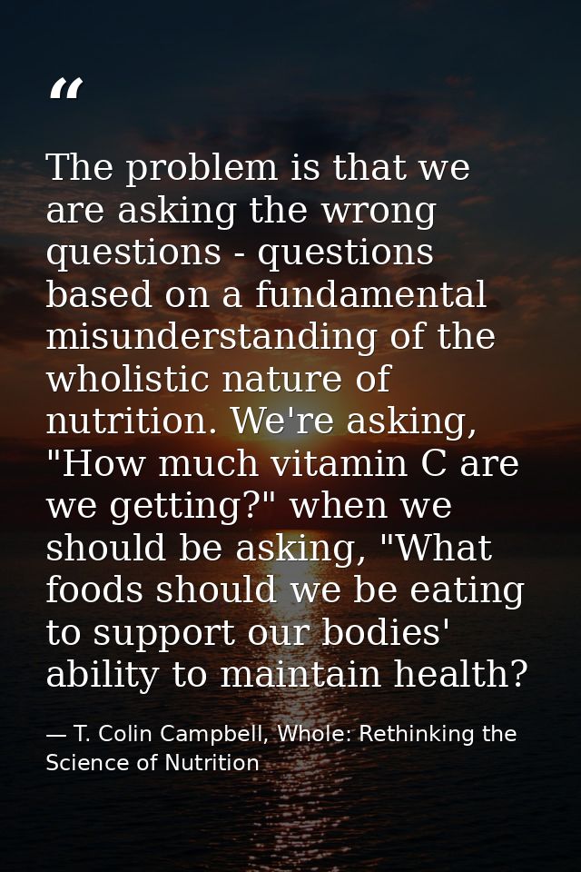 The problem is that we are asking the wrong questions - questions based on a fundamental misunderstanding of the wholist — T. Colin Campbell, Whole: Rethinking the Science of Nutrition