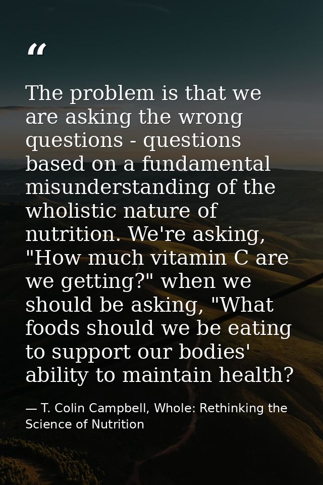 The problem is that we are asking the wrong questions - questions based on a fundamental misunderstanding of the wholist — T. Colin Campbell, Whole: Rethinking the Science of Nutrition