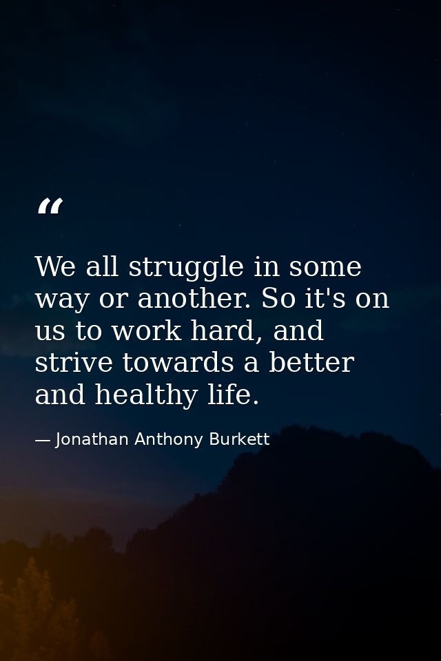 We all struggle in some way or another. So it's on us to work hard, and strive towards a better and healthy life. — Jonathan Anthony Burkett