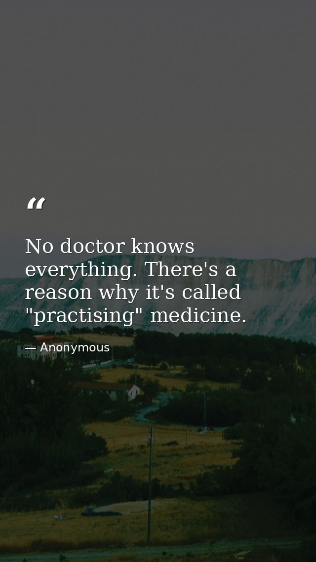 No doctor knows everything. There's a reason why it's called "practising" medicine. — Anonymous