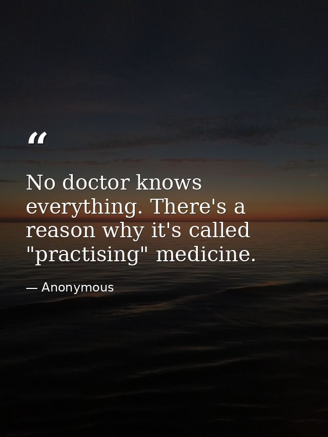 No doctor knows everything. There's a reason why it's called "practising" medicine. — Anonymous