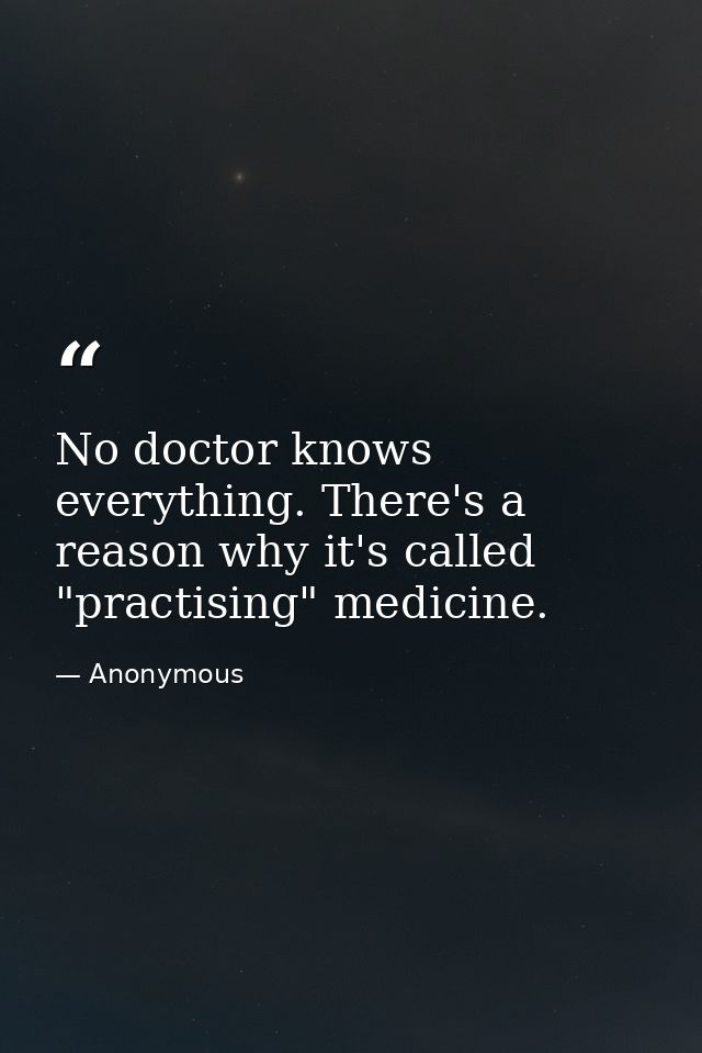 No doctor knows everything. There's a reason why it's called "practising" medicine. — Anonymous