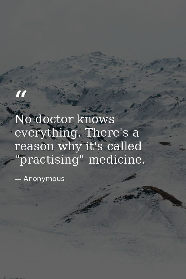 No doctor knows everything. There's a reason why it's called "practising" medicine. — Anonymous