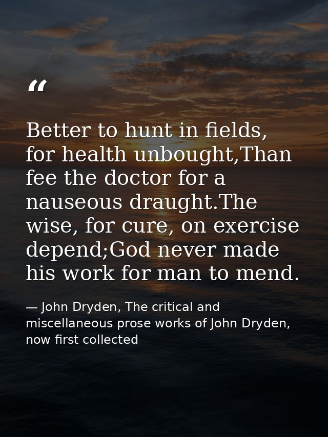 Better to hunt in fields, for health unbought,Than fee the doctor for a nauseous draught.The wise, for cure, on exercise — John Dryden, The critical and miscellaneous prose works of John Dryden, now first collected