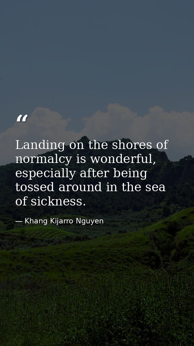 Landing on the shores of normalcy is wonderful, especially after being tossed around in the sea of sickness. — Khang Kijarro Nguyen