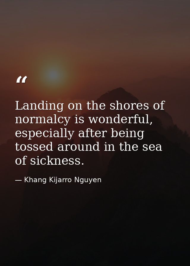 Landing on the shores of normalcy is wonderful, especially after being tossed around in the sea of sickness. — Khang Kijarro Nguyen