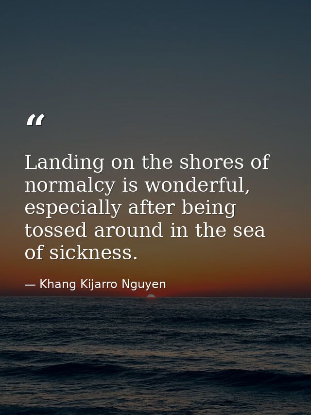 Landing on the shores of normalcy is wonderful, especially after being tossed around in the sea of sickness. — Khang Kijarro Nguyen