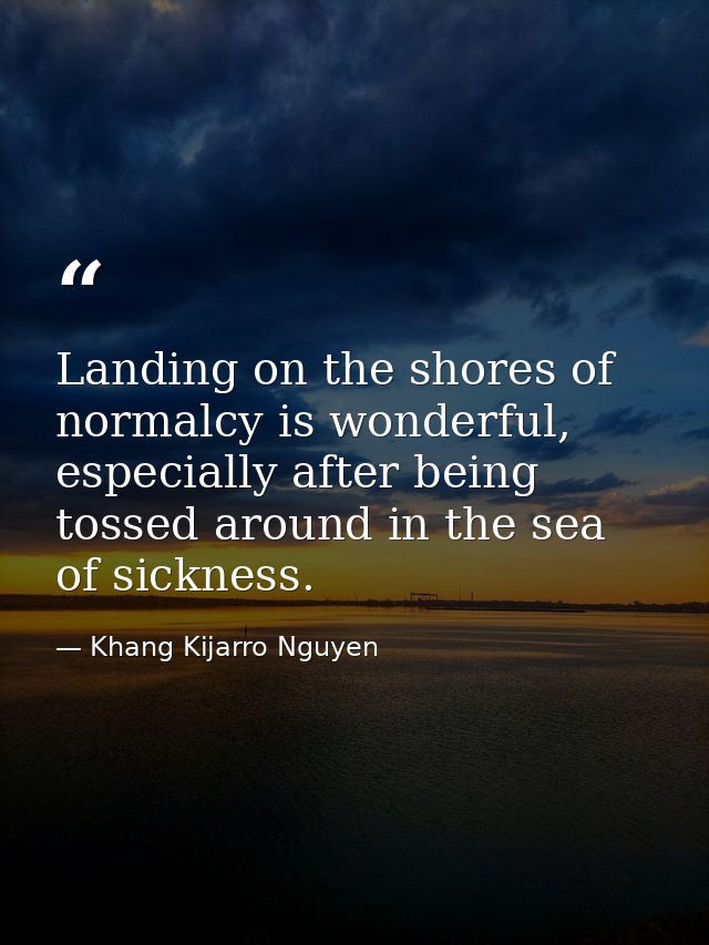 Landing on the shores of normalcy is wonderful, especially after being tossed around in the sea of sickness. — Khang Kijarro Nguyen
