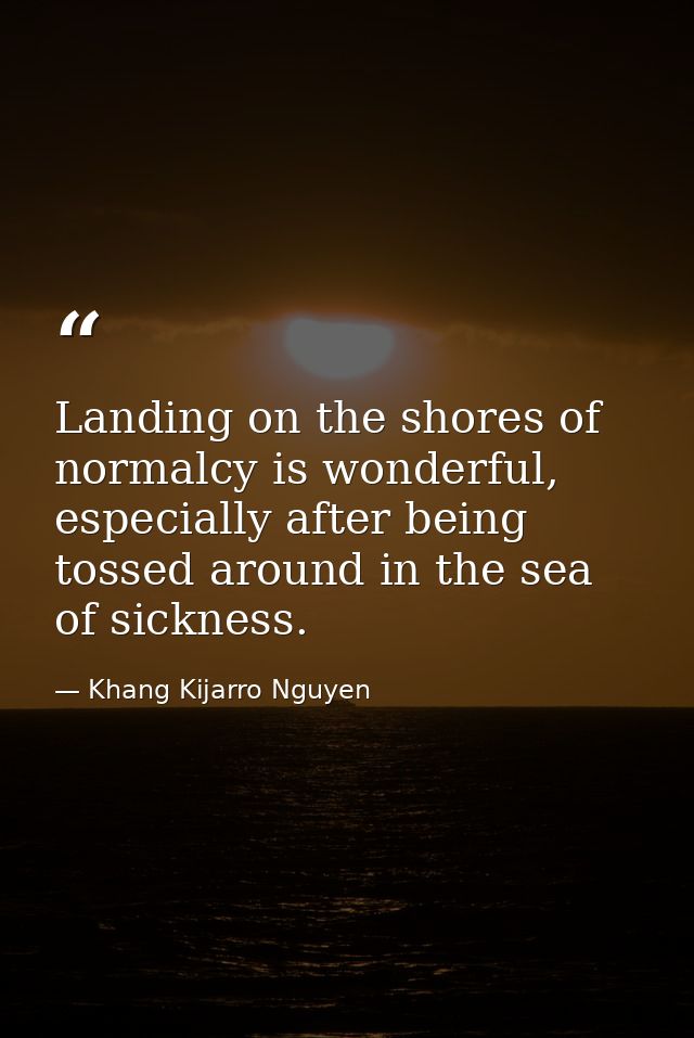 Landing on the shores of normalcy is wonderful, especially after being tossed around in the sea of sickness. — Khang Kijarro Nguyen