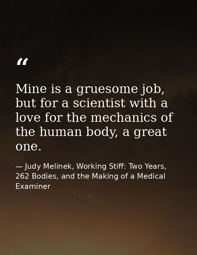 Mine is a gruesome job, but for a scientist with a love for the mechanics of the human body, a great one. — Judy Melinek, Working Stiff: Two Years, 262 Bodies, and the Making of a Medical Examiner