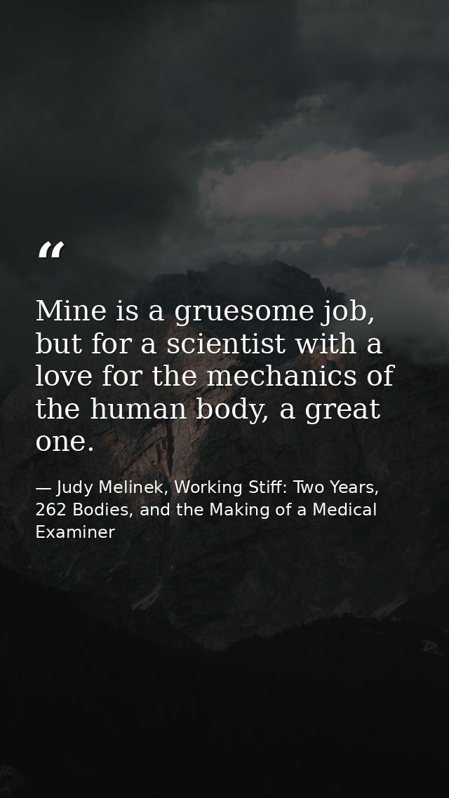 Mine is a gruesome job, but for a scientist with a love for the mechanics of the human body, a great one. — Judy Melinek, Working Stiff: Two Years, 262 Bodies, and the Making of a Medical Examiner