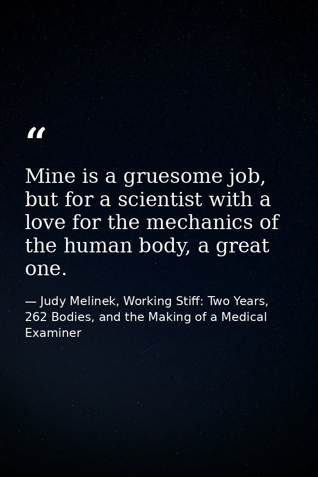 Mine is a gruesome job, but for a scientist with a love for the mechanics of the human body, a great one. — Judy Melinek, Working Stiff: Two Years, 262 Bodies, and the Making of a Medical Examiner