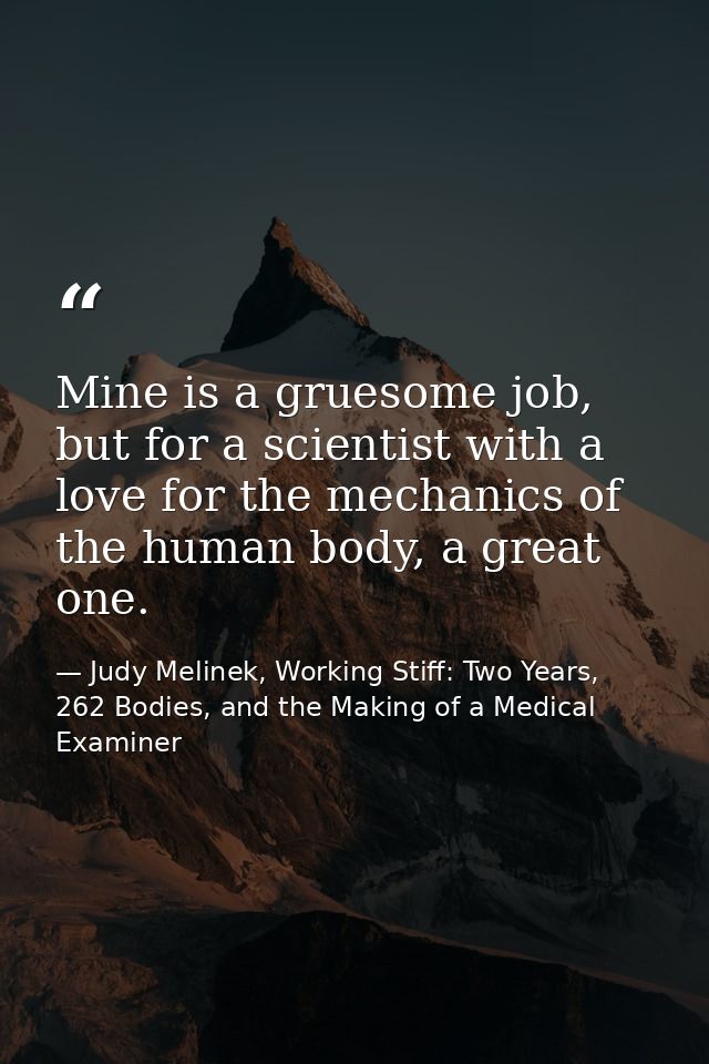 Mine is a gruesome job, but for a scientist with a love for the mechanics of the human body, a great one. — Judy Melinek, Working Stiff: Two Years, 262 Bodies, and the Making of a Medical Examiner