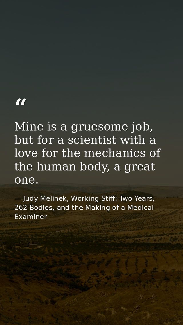 Mine is a gruesome job, but for a scientist with a love for the mechanics of the human body, a great one. — Judy Melinek, Working Stiff: Two Years, 262 Bodies, and the Making of a Medical Examiner