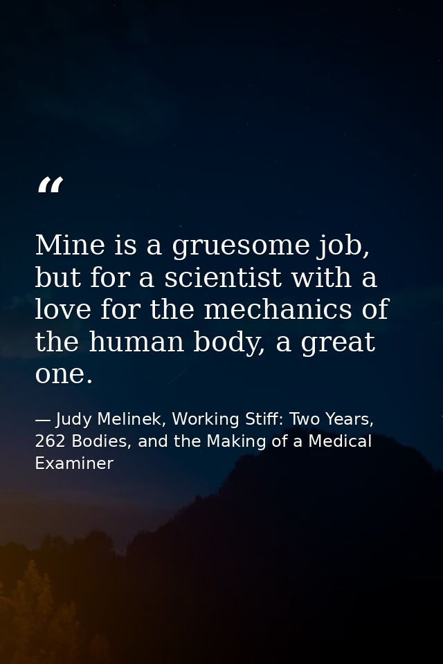 Mine is a gruesome job, but for a scientist with a love for the mechanics of the human body, a great one. — Judy Melinek, Working Stiff: Two Years, 262 Bodies, and the Making of a Medical Examiner