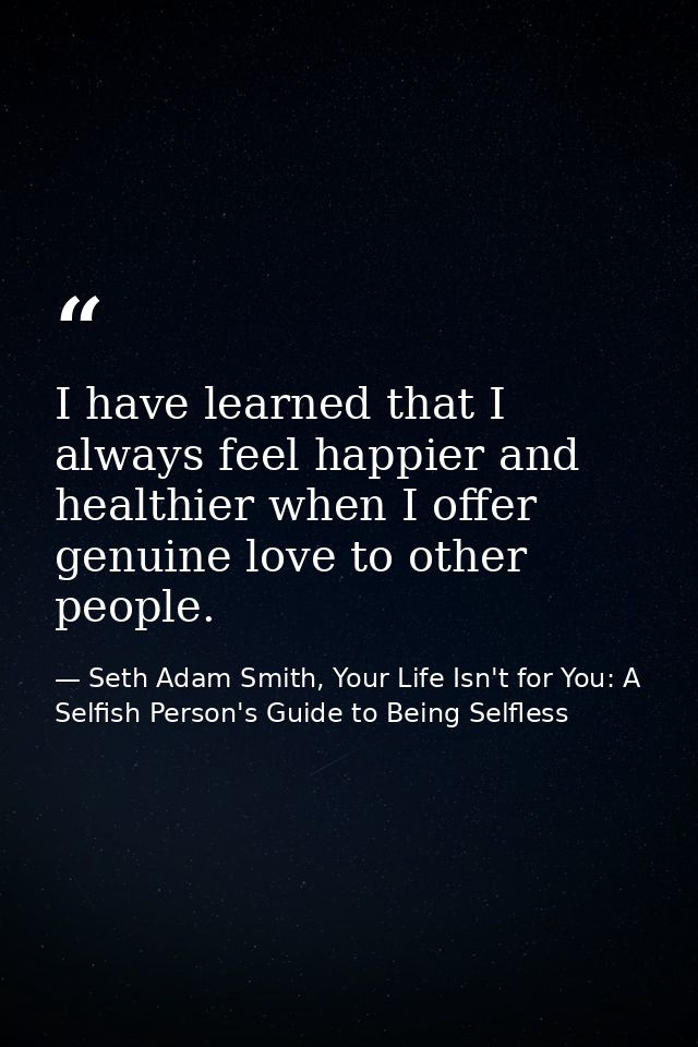 I have learned that I always feel happier and healthier when I offer genuine love to other people. — Seth Adam Smith, Your Life Isn't for You: A Selfish Person's Guide to Being Selfless