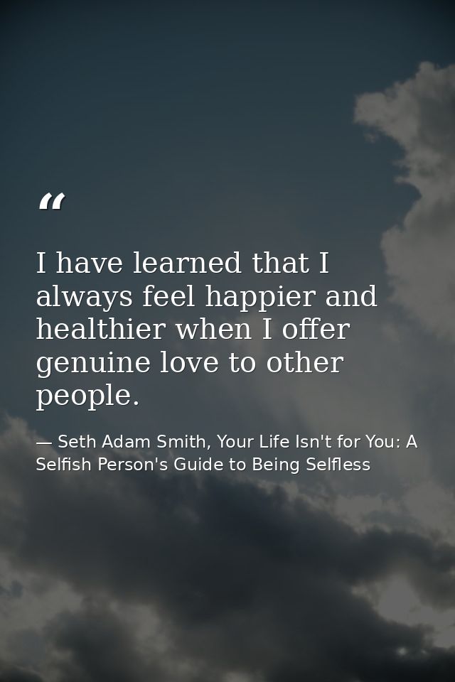 I have learned that I always feel happier and healthier when I offer genuine love to other people. — Seth Adam Smith, Your Life Isn't for You: A Selfish Person's Guide to Being Selfless