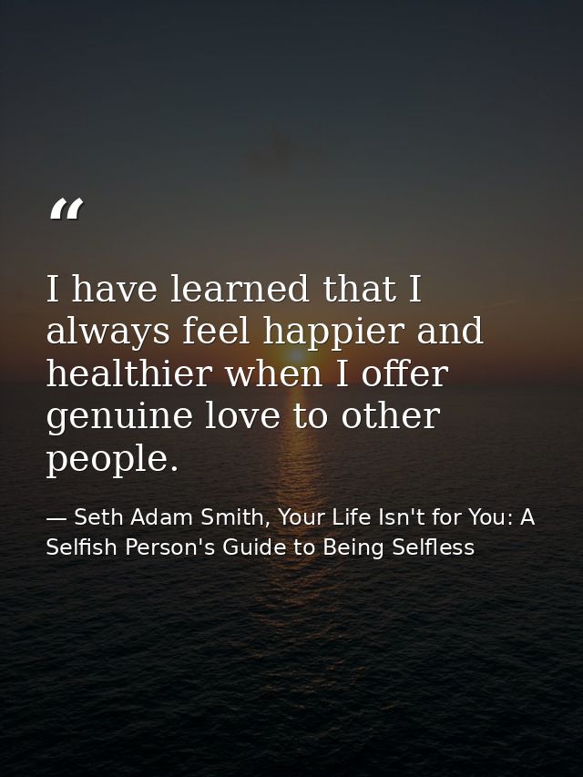 I have learned that I always feel happier and healthier when I offer genuine love to other people. — Seth Adam Smith, Your Life Isn't for You: A Selfish Person's Guide to Being Selfless