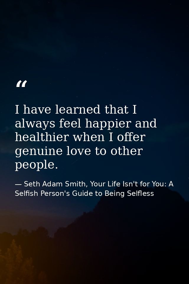 I have learned that I always feel happier and healthier when I offer genuine love to other people. — Seth Adam Smith, Your Life Isn't for You: A Selfish Person's Guide to Being Selfless