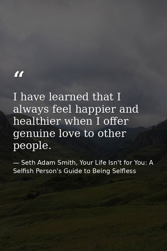 I have learned that I always feel happier and healthier when I offer genuine love to other people. — Seth Adam Smith, Your Life Isn't for You: A Selfish Person's Guide to Being Selfless