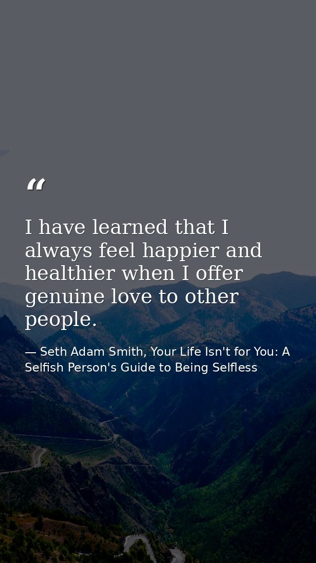 I have learned that I always feel happier and healthier when I offer genuine love to other people. — Seth Adam Smith, Your Life Isn't for You: A Selfish Person's Guide to Being Selfless