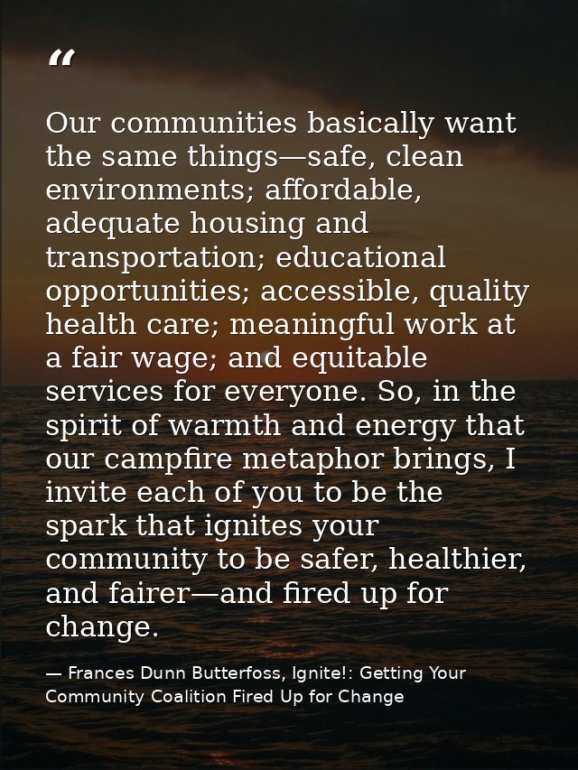 Our communities basically want the same things—safe, clean environments; affordable, adequate housing and transportation — Frances Dunn Butterfoss, Ignite!: Getting Your Community Coalition Fired Up for Change