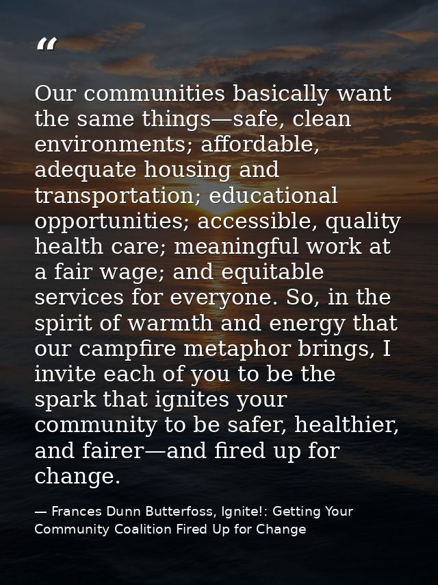 Our communities basically want the same things—safe, clean environments; affordable, adequate housing and transportation — Frances Dunn Butterfoss, Ignite!: Getting Your Community Coalition Fired Up for Change