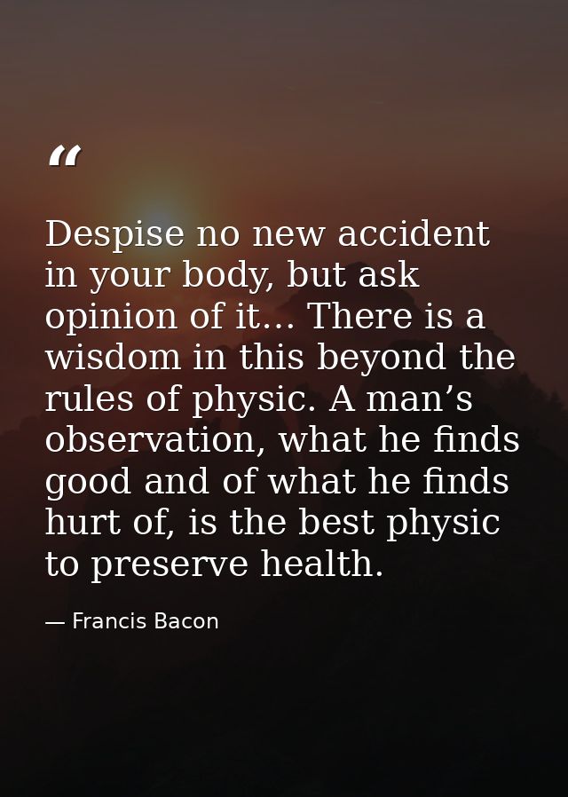 Despise no new accident in your body, but ask opinion of it… There is a wisdom in this beyond the rules of physic. A man — Francis Bacon