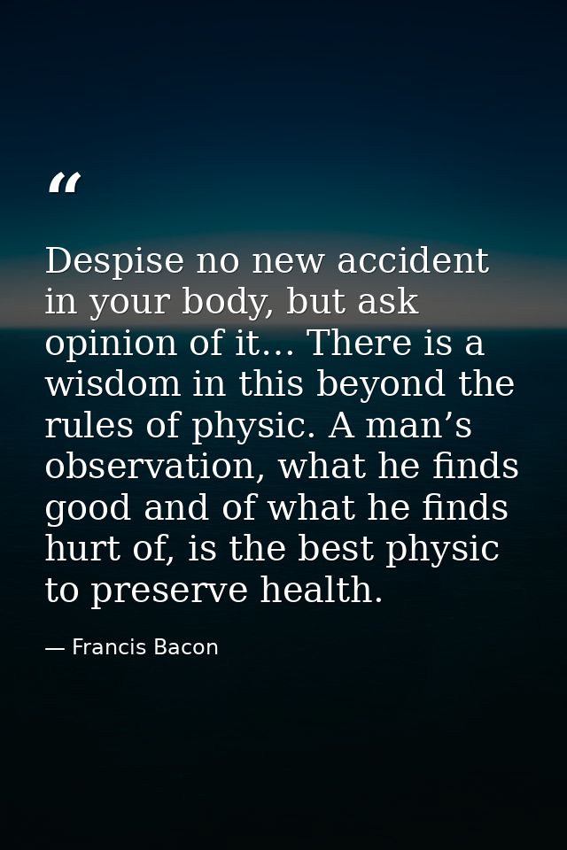 Despise no new accident in your body, but ask opinion of it… There is a wisdom in this beyond the rules of physic. A man — Francis Bacon
