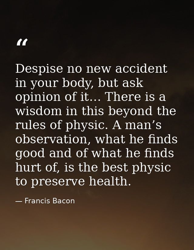 Despise no new accident in your body, but ask opinion of it… There is a wisdom in this beyond the rules of physic. A man — Francis Bacon