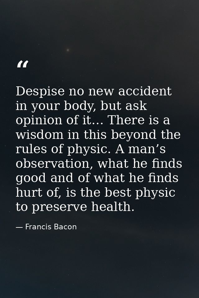 Despise no new accident in your body, but ask opinion of it… There is a wisdom in this beyond the rules of physic. A man — Francis Bacon