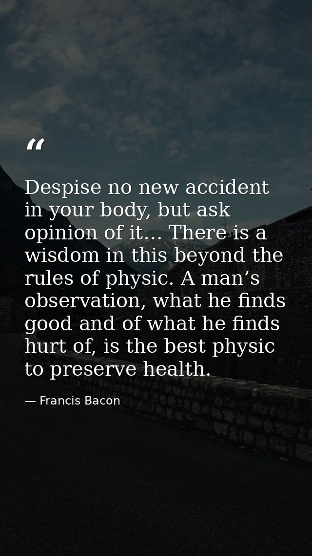 Despise no new accident in your body, but ask opinion of it… There is a wisdom in this beyond the rules of physic. A man — Francis Bacon