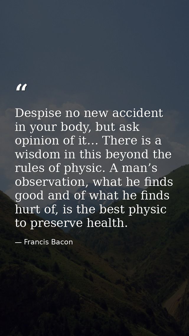 Despise no new accident in your body, but ask opinion of it… There is a wisdom in this beyond the rules of physic. A man — Francis Bacon