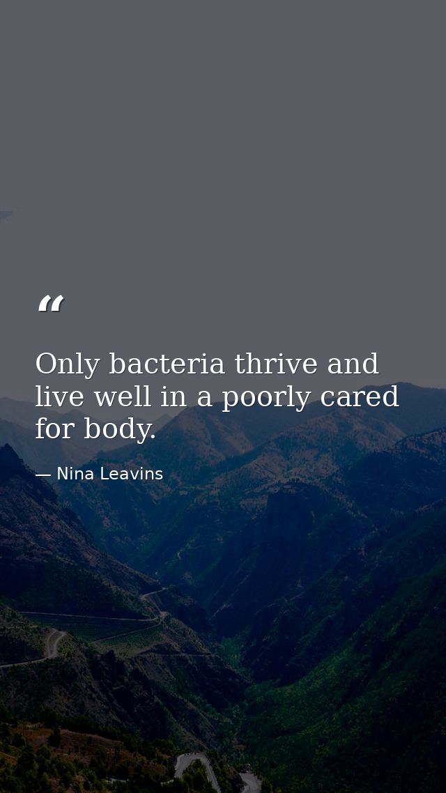 Only bacteria thrive and live well in a poorly cared for body. — Nina Leavins