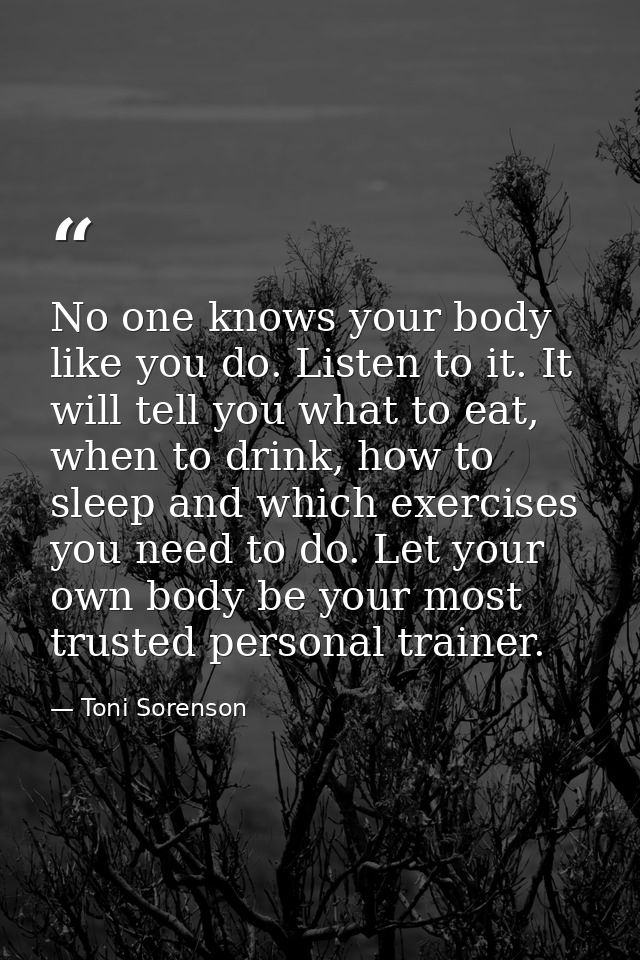 No one knows your body like you do. Listen to it. It will tell you what to eat, when to drink, how to sleep and which ex — Toni Sorenson