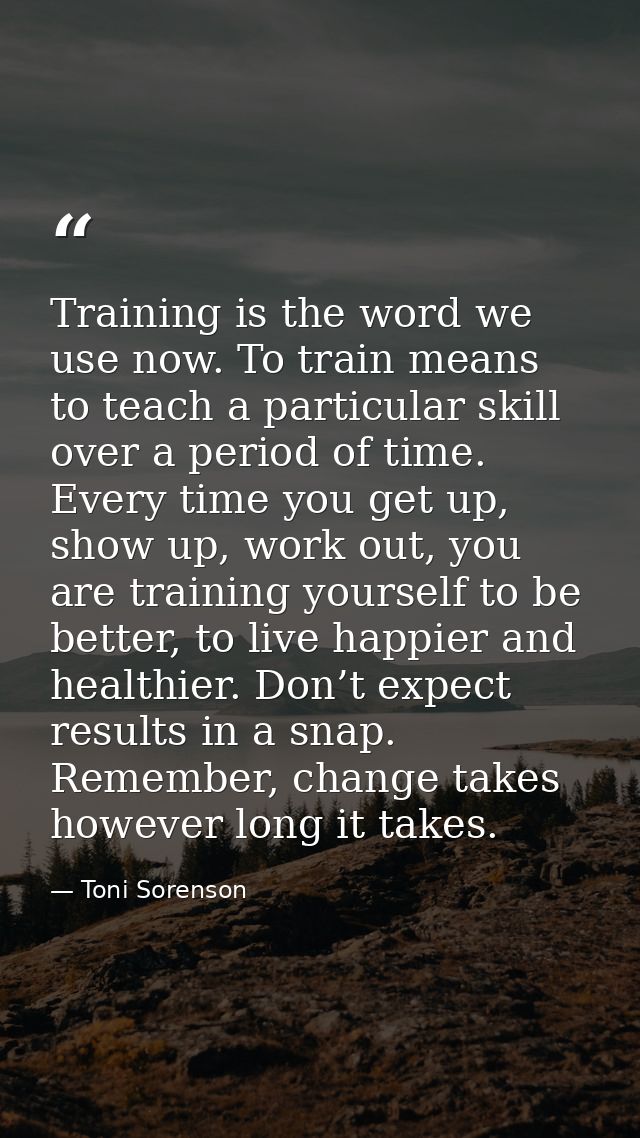 Training is the word we use now. To train means to teach a particular skill over a period of time. Every time you get up — Toni Sorenson