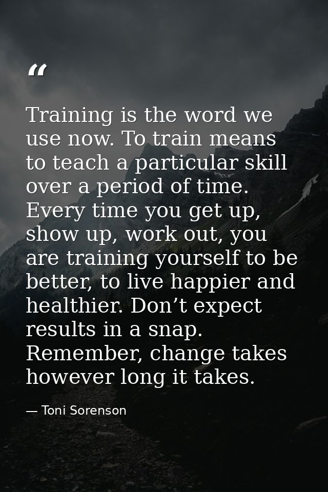 Training is the word we use now. To train means to teach a particular skill over a period of time. Every time you get up — Toni Sorenson