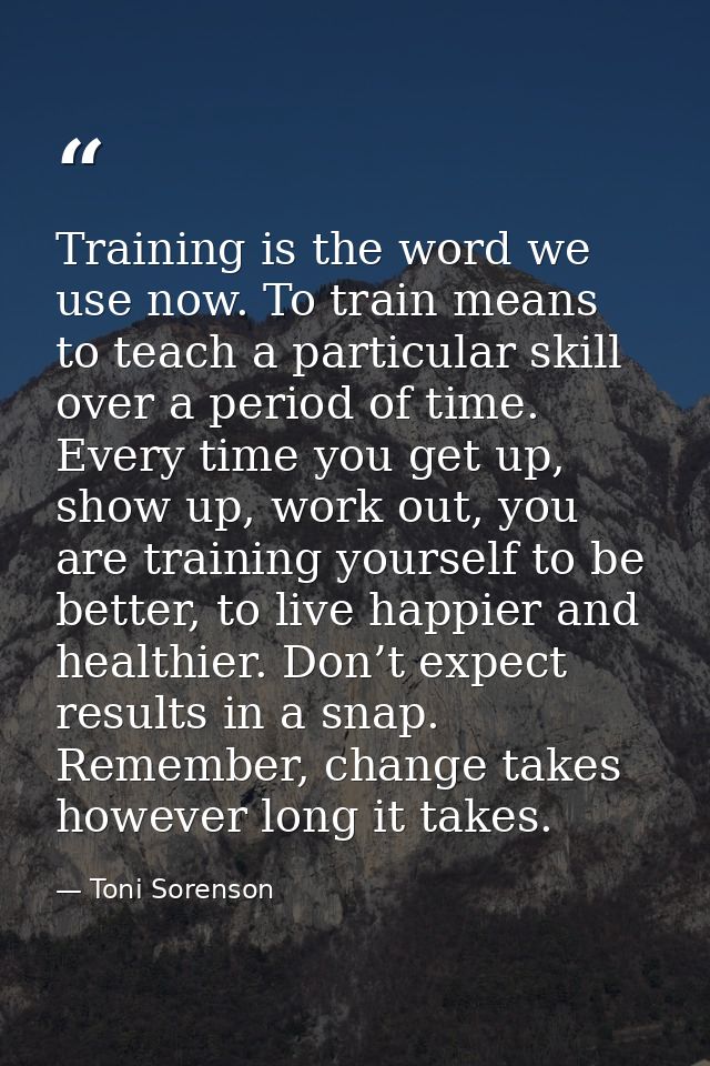Training is the word we use now. To train means to teach a particular skill over a period of time. Every time you get up — Toni Sorenson