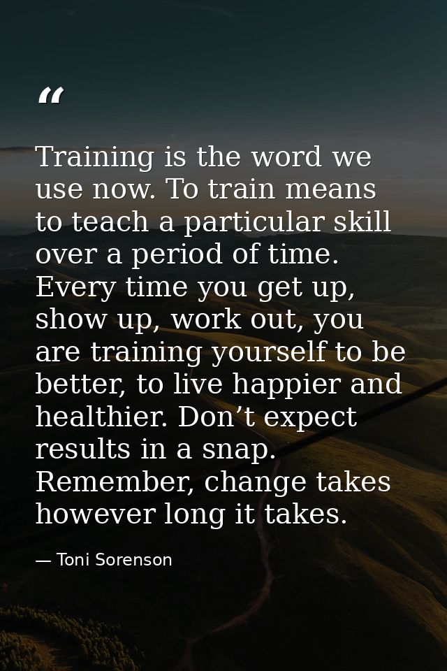 Training is the word we use now. To train means to teach a particular skill over a period of time. Every time you get up — Toni Sorenson