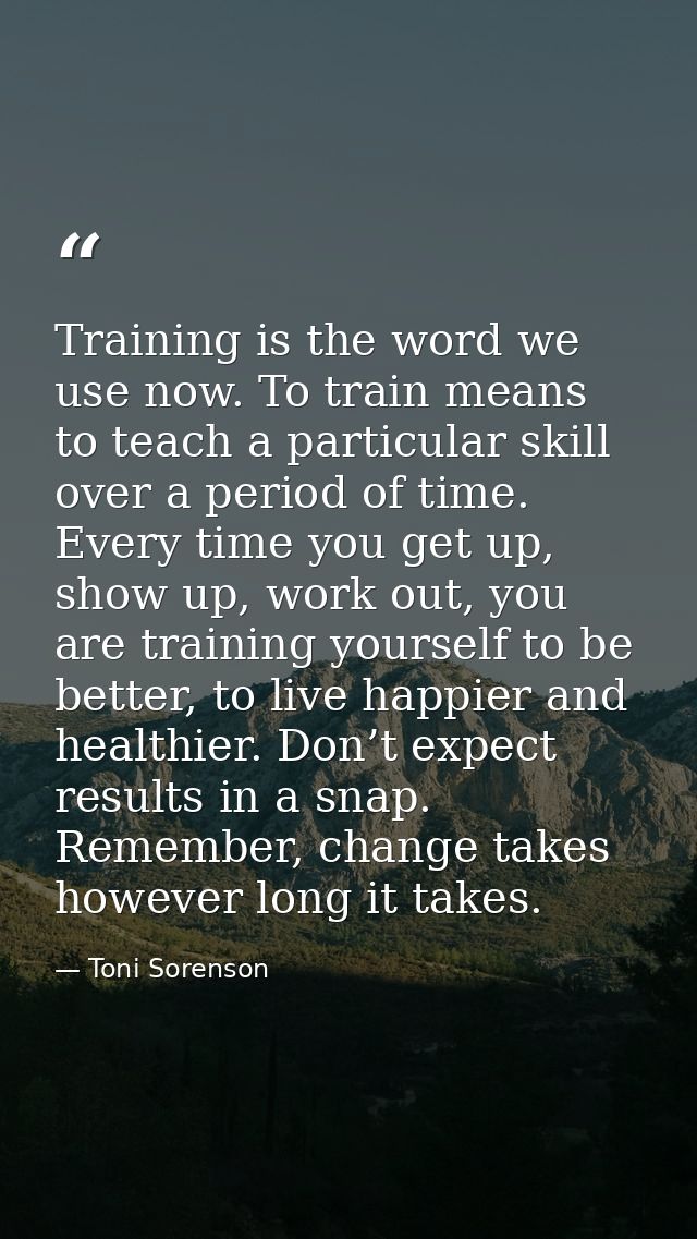 Training is the word we use now. To train means to teach a particular skill over a period of time. Every time you get up — Toni Sorenson