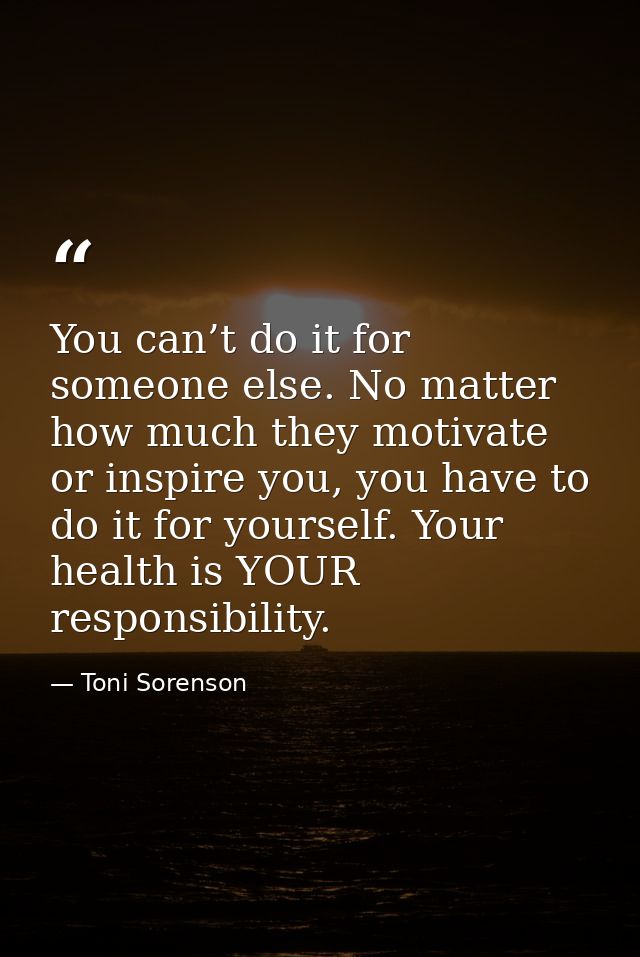 You can’t do it for someone else. No matter how much they motivate or inspire you, you have to do it for yourself. Your  — Toni Sorenson