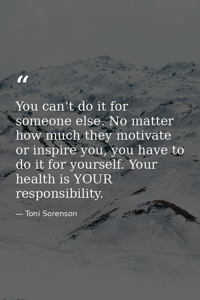 You can’t do it for someone else. No matter how much they motivate or inspire you, you have to do it for yourself. Your  — Toni Sorenson