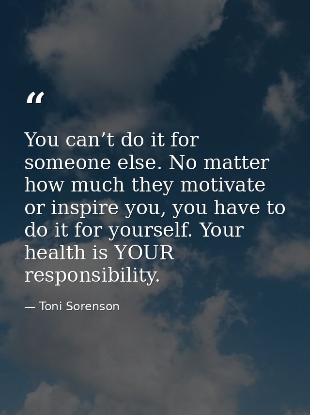You can’t do it for someone else. No matter how much they motivate or inspire you, you have to do it for yourself. Your  — Toni Sorenson