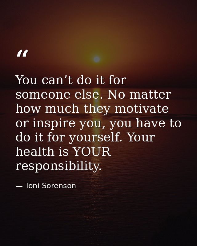 You can’t do it for someone else. No matter how much they motivate or inspire you, you have to do it for yourself. Your  — Toni Sorenson