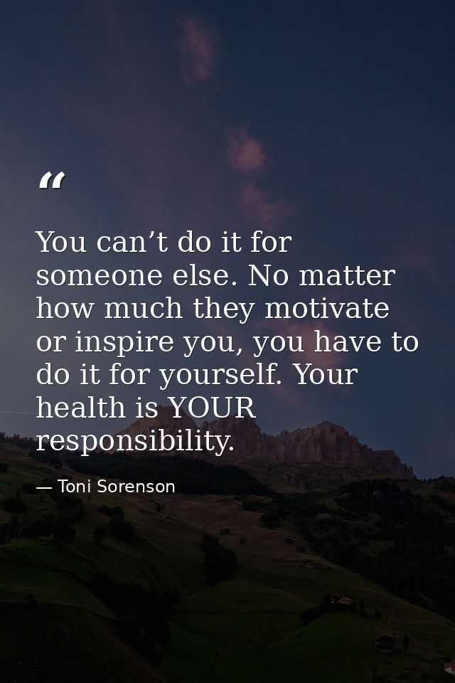 You can’t do it for someone else. No matter how much they motivate or inspire you, you have to do it for yourself. Your  — Toni Sorenson