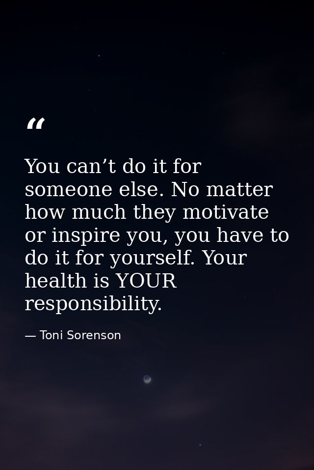 You can’t do it for someone else. No matter how much they motivate or inspire you, you have to do it for yourself. Your  — Toni Sorenson